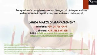 Per qualsiasi consiglio e/o se hai bisogno di aiuto per entrare 
nel mondo dello spettacolo, non esitare a chiamarmi. 
LAURA MAROLDI MANAGEMENT 
Telefono: +39 06.72672471 
Cellulare: +39 335.8341338 
E-Mail: info@lauramaroldimanagement.com 
http://www.lauramaroldimanagement.com 
https://www.youtube.com/watch?v=IrKrWXZCvEY 
http://lauramaroldi.tumblr.com/ 
https://profile.yahoo.com/JCPTO5AFLA43DAFFO33GCXZTAU/ 
http://www.youmaker.com/video/sven-83e0bf7a45554a2aa9b3c8f8a8e2f351080.html.Laura-Maroldi-Management-45-Agenzia-di-Moda-Casting-Modelle-e-Modelli-Roma.html 
http://www.zie.nl/video/overige/Laura-Maroldi-Management-Agenzia-di-Moda-Casting-Modelle-e-Modelli-Roma/gmtzy3xfci8w 
http://rutube.ru/video/2262d7a067faf493feedcc4fa884dac7/ 
