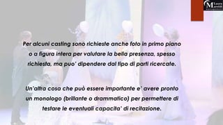 Per alcuni casting sono richieste anche foto in primo piano 
o a figura intera per valutare la bella presenza, spesso 
richiesta, ma puo’ dipendere dal tipo di parti ricercate. 
Un’altra cosa che può essere importante e’ avere pronto 
un monologo (brillante o drammatico) per permettere di 
testare le eventuali capacita’ di recitazione. 
 