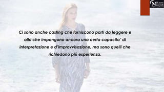 Ci sono anche casting che forniscono parti da leggere e 
altri che impongono ancora una certa capacita’ di 
interpretazione e d’improvvisazione, ma sono quelli che 
richiedono più esperienza. 
 