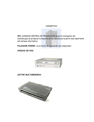 CONCEPTOS




CPU: [UNIDAD CENTRAL DE PROCESO] Es la parte inteligente del
sistema,aquí se producen la mayoría de los cálculos.es la parte mas importante
del sistema informático

PULSADOR POWER: es el botón de encendido del computador

UNIDAD DE DVD:




LECTOR MULTIMEMORIA
 