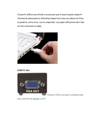 Un puerto USB es una entrada o acceso para que el usuario pueda compartir

información almacenada en diferentes dispositivos como una cámara de fotos,

un pendrive, entre otros, con un computador. Las siglas USB quieren decir Bus

de Serie Universal en inglés




PUERTO VGA




                                    El puerto VGA es el puerto estandarizado

para conexión del monitor a la PC
 
