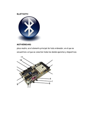 BLUETOOTH




MOTHERBOARD

placa madre, es el elemento principal de todo ordenador, en el que se

encuentran o al que se conectan todos los demás aparatos y dispositivos.
 