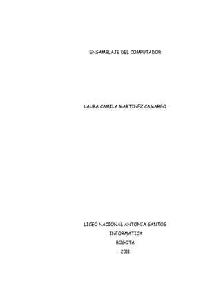 ENSAMBLAJE DEL COMPUTADOR




LAURA CAMILA MARTINEZ CAMARGO




LICEO NACIONAL ANTONIA SANTOS

        INFORMATICA

           BOGOTA

            2011
 