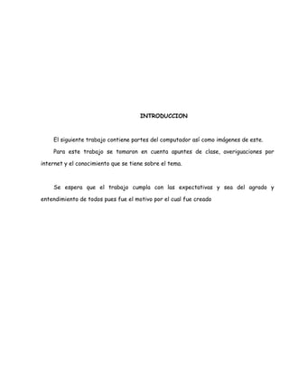 INTRODUCCION



    El siguiente trabajo contiene partes del computador así como imágenes de este.

    Para este trabajo se tomaron en cuenta apuntes de clase, averiguaciones por

internet y el conocimiento que se tiene sobre el tema.



    Se espera que el trabajo cumpla con las expectativas y sea del agrado y

entendimiento de todos pues fue el motivo por el cual fue creado
 