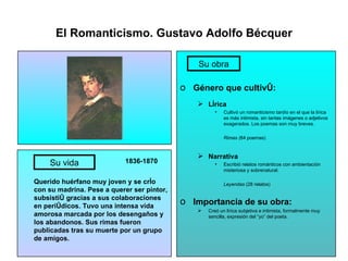 El Romanticismo. Gustavo Adolfo Bécquer 1836-1870 Querido huérfano muy joven y se crío con su madrina. Pese a querer ser pintor, subsistió gracias a sus colaboraciones en periódicos. Tuvo una intensa vida amorosa marcada por los desengaños y los abandonos. Sus rimas fueron publicadas tras su muerte por un grupo de amigos. Género que cultivó: Lírica Cultivó un romanticismo tardío en el que la lírica es más intimista, sin tantas imágenes o adjetivos exagerados. Los poemas son muy breves. Rimas ( 84 poemas) Narrativa Escribió relatos románticos con ambientación misteriosa y sobrenatural. Leyendas  (28 relatos) Importancia de su obra: Creó un lírica subjetiva e intimista, formalmente muy sencilla, expresión del “yo” del poeta. Su vida Su obra 