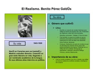 El Realismo. Benito Pérez Galdós 1843-1920 Nació en Canarias pero se trasladó a Madrid a estudiar derecho. Cosechó un gran éxito literario en vida, llegando a ser nombrado académico de la lengua. En sus últimos años intervino en política. Género que cultivó: Lírica Escribió un conjunto de novelas históricas para reflejar la historia de España del s XIX. Pretendían ser objetivas y estar bien documentadas. Episodios nacionales: Trafalgar, El dos de mayo. Creó también un grupo de novelas en que se enfrentan personajes de estrecha mentalidad tradicional con otros de ideas mas tolerantes. Doña Perfecta, Marianela Compuso, finalmente una serie de novelas en que se describen las miserias de las capas más pobres del Madrid de la época. Pretenden ser un reflejo fiel de la realidad. El lenguaje es espontáneo, coloquial y abunda el diálogo. Fortuna y Jacinta, Misericordia Importancia de su obra: Creó un mundo novelesco muy rico y variado, que refleja con técnica realista los conflictos sociales e ideológicos de su época. Su vida Su obra 