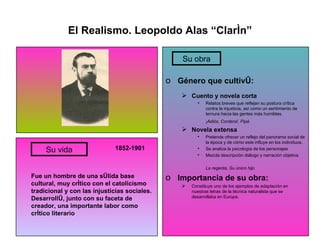 El Realismo. Leopoldo Alas “Clarín” 1852-1901 Fue un hombre de una sólida base cultural, muy crítico con el catolicismo tradicional y con las injusticias sociales. Desarrolló, junto con su faceta de creador, una importante labor como crítico literario Género que cultivó: Cuento y novela corta Relatos breves que reflejan su postura crítica contra la injusticia, así como un sentimiento de ternura hacia las gentes más humildes. ¡Adiós, Cordera!, Pipá Novela extensa Pretende ofrecer un reflejo del panorama social de la época y de cómo este influye en los individuos. Se analiza la psicología de los personajes Mezcla descripción diálogo y narración objetiva. La regenta, Su único hijo Importancia de su obra: Constituye uno de los ejemplos de adaptación en nuestras letras de la técnica naturalista que se desarrollaba en Europa. Su vida Su obra 