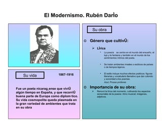 El Modernismo. Rubén Darío 1867-1916 Fue un poeta nicaragüense que vivió algún tiempo en España, y que recorrió buena parte de Europa como diplomático. Su vida cosmopolita queda plasmada en la gran variedad de ambientes que trata en su obra Género que cultivó: Lírica La poesía se centra en el mundo del ensueño, el lujo y la fantasía y también en el mundo de los sentimientos íntimos del poeta. Se tratan ambientes irreales o exóticos de países o de tiempos lejanos. El estilo induye muchos efectos poéticos: figuras literarias y vocabulario llamativo que dan colorido y sonoridad a los poemas. Azul, Prosas profanas Importancia de su obra: Renovó la lírica del momento, cultivando los aspectos sensoriales de la poesía: ritmo musical, imágenes, adjetivos. Su vida Su obra 