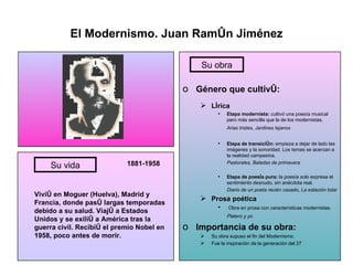 El Modernismo. Juan Ramón Jiménez 1881-1958 Vivió en Moguer (Huelva), Madrid y Francia, donde pasó largas temporadas debido a su salud. Viajó a Estados Unidos y se exilió a América tras la guerra civil. Recibió el premio Nobel en 1958, poco antes de morir. Género que cultivó: Lírica Etapa modernista:  cultivó una poesía musical pero más sencilla que la de los modernistas. Arias tristes, Jardines lejanos Etapa de transición:  empieza a dejar de lado las imágenes y la sonoridad. Los temas se acercan a la realidad campesina. Pastorales, Baladas de primavera Etapa de poesía pura:  la poesía solo expresa el sentimiento desnudo, sin anécdota real. Diario de un poeta recién casado, La estación total Prosa poética Obra en prosa con características modernistas. Platero y yo Importancia de su obra: Su obra supuso el fin del Modernismo. Fue la inspiración de la generación del 27 Su vida Su obra 