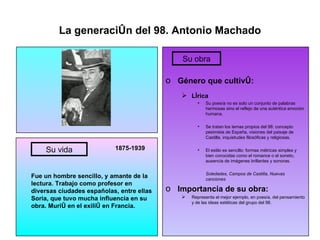 La generación del 98. Antonio Machado 1875-1939 Fue un hombre sencillo, y amante de la lectura. Trabajo como profesor en diversas ciudades españolas, entre ellas Soria, que tuvo mucha influencia en su obra. Murió en el exilió en Francia. Género que cultivó: Lírica Su poesía no es solo un conjunto de palabras hermosas sino el reflejo de una auténtica emoción humana. Se tratan los temas propios del 98: concepto pesimista de España, visiones del paisaje de Castilla, inquietudes filosóficas y religiosas. El estilo es sencillo: formas métricas simples y bien conocidas como el romance o el soneto, ausencia de imágenes brillantes y sonoras. Soledades, Campos de Castilla, Nuevas canciones Importancia de su obra: Representa el mejor ejemplo, en poesía, del pensamiento y de las ideas estéticas del grupo del 98. Su vida Su obra 