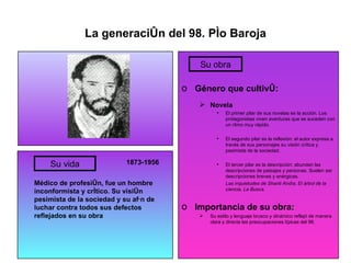 La generación del 98. Pío Baroja 1873-1956 Médico de profesión, fue un hombre inconformista y crítico. Su visión pesimista de la sociedad y su afán de luchar contra todos sus defectos reflejados en su obra Género que cultivó: Novela El primer pilar de sus novelas es la acción. Los protagonistas viven aventuras que se suceden con un ritmo muy rápido. El segundo pilar es la reflexión: el autor expresa a través de sus personajes su visión crítica y pesimista de la sociedad. El tercer pilar es la descripción: abundan las descripciones de paisajes y personas. Suelen ser descripciones breves y enérgicas. Las inquietudes de Shanti Andía, El árbol de la ciencia, La Busca. Importancia de su obra: Su estilo y lenguaje brusco y dinámico reflejó de manera clara y directa las preocupaciones típicas del 98. Su vida Su obra 