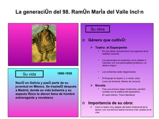 La generación del 98. Ramón María del Valle Inclán 1866-1936 Nació en Galicia y pasó parte de su juventud en México. Se trasladó después a Madrid, donde su vida bohemia y su aspecto físico le dieron fama de hombre extravagante y novelesco Género que cultivó: Teatro: el Esperpento Es una sática caricaturesca muy agresiva de la realidad nacional. Los personajes se presentan como peleles in voluntad, con una personalidad grotesca y un destino trágico Los ambientes están degenerados El lenguaje es áspero y, a veces, soez. Luces de bohemia, Martes de carnaval Novela Tras una primera etapa modernista, escribió novelas con la estética del esperpento. El ruedo ibérico, Tirano Banderas Importancia de su obra: Creó un teatro muy alejado del teatro tradicional de la época, con una técnica teatral cercana a las usadas en el cine. Su vida Su obra 