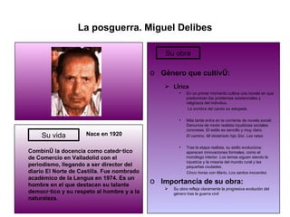 La posguerra. Miguel Delibes   Nace en 1920 Combinó la docencia como catedrático de Comercio en Valladolid con el periodismo, llegando a ser director del diario El Norte de Castilla. Fue nombrado académico de la Lengua en 1974. Es un hombre en el que destacan su talante democrático y su respeto al hombre y a la naturaleza. Género que cultivó: Lírica En un primer momento cultiva una novela en que predominan los problemas existenciales y religiosos del individuo.   La sombra del ciprés es alargada Más tarde entra en la corriente de novela social. Denuncia de modo realista injusticias sociales concretas. El estilo es sencillo y muy claro. El camino, Mi idolatrado hijo Sisí, Las ratas Tras la etapa realista, su estilo evoluciona: aparecen innovaciones formales, como el monólogo interior. Los temas siguen siendo la injusticia y la miseria del mundo rural y las pequeñas ciudades. Cinco horas con Mario, Los santos inocentes Importancia de su obra: Su obra refleja claramente la progresiva evolución del género tras la guerra civil Su vida Su obra 