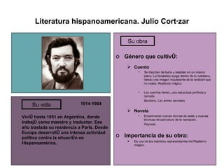 Literatura hispanoamericana. Julio Cortázar 1914-1984 Vivió hasta 1951 en Argentina, donde trabajó como maestro y traductor. Ese año traslada su residencia a París. Desde Europa desarrolló una intensa actividad política contra la situación en Hispanoamérica. Género que cultivó: Cuento Se mezclan fantasía y realidad en un mismo plano. Lo fantástico surge dentro de lo cotidiano, dando una imagen inquietante de la realidad que no rodea. Realismo mágico Los cuentos tienen, una estructura perfecta y cerrada Bestiario, Las armas secretas Novela Experimentó nuevas formas de estilo y nuevas técnicas de estructura de la narración. Rayuela Importancia de su obra: Es uno de los máximos representantes del Realismo mágico. Su vida Su obra 