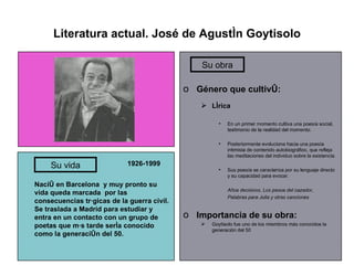 Literatura actual. José de Agustín Goytisolo 1926-1999 Nació en Barcelona  y muy pronto su vida queda marcada  por las consecuencias trágicas de la guerra civil. Se traslada a Madrid para estudiar y entra en un contacto con un grupo de poetas que más tarde sería conocido como la generación del 50. Género que cultivó: Lírica En un primer momento cultiva una poesía social, testimonio de la realidad del momento. Posteriormente evoluciona hacia una poesía intimista de contenido autobiográfico, que refleja las meditaciones del individuo sobre la existencia. Sus poesía se caracteriza por su lenguaje directo y su capacidad para evocar. Años decisivos, Los pasos del cazador,  Palabras para Julia y otras canciones Importancia de su obra: Goytisolo fue uno de los miembros más conocidos la generación del 50 Su vida Su obra 