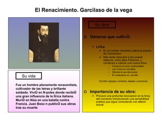 El Renacimiento. Garcilaso de la vega Fue un hombre plenamente renacentista, cultivador de las letras y brillante soldado. Vivió en Nápoles donde recibió una gran influencia de la lírica italiana. Murió en Niza en una batalla contra Francia. Juan Boscán publicó sus obras tras su muerte Géneros que cultivó: Liríca En un primer momento cultiva la poesía de Cancionero Más tarde descubre a los poetas italianos, entre ellos Petranca, y comienza a cultivar una nueva lírica: Introduce el verso endecasílabo   Las rimas son sendillas Difunde el uso del soneto El vocabulario es  sencillo Escribió: égiogas, sonestos, elegías y canciones. Importancia de su obra: Provocó una profunda renovacion en la lírica del momento introduciendo una sensibilidad poética que sigue conectando con ellecto actual. Su vida Su obra 