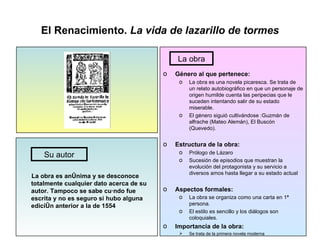 El Renacimiento.  La vida de lazarillo de tormes La obra es anónima y se desconoce totalmente cualquier dato acerca de su autor. Tampoco se sabe cuándo fue escrita y no es seguro si hubo alguna edición anterior a la de 1554 Género al que pertenece: La obra es una novela picaresca. Se trata de un relato autobiográfico en que un personaje de origen humilde cuenta las peripecias que le suceden intentando salir de su estado miserable. El género siguió cultivándose :Guzmán de alfrache (Mateo Alemán), El Buscón (Quevedo). Estructura de la obra: Prólogo de Lázaro  Sucesión de episodios que muestran la evolución del protagonista y su servicio a diversos amos hasta llegar a su estado actual Aspectos formales: La obra se organiza como una carta en 1ª persona . El estilo es sencillo y los diálogos son coloquiales. Importancia de la obra: Se trata de la primera novela moderna Su autor La obra 