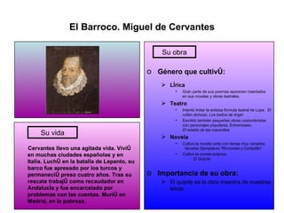 El Barroco. Miguel de Cervantes Cervantes llevo una agitada vida. Vivió en muchas ciudades españolas y en Italia. Luchó en la batalla de Lepanto, su barco fue apresado por los turcos y permaneció preso cuatro años. Tras su rescate trabajó como recaudador en Andalucía y fue encarcelado por problemas con las cuentas. Murió en Madrid, en la pobreza. Género que cultivó: Lírica Gran parte de sus poemas aparecen insertados en sus novelas y obras teatrales. Teatro Intentó imitar la exitosa fórmula teatral de Lope.  El rufián dichoso, Los baños de Argel Escribió también pequeñas obras costumbristas con personajes populares. Entremeses,   El retablo de las maravillas Novela Cultivó la novela corta con temas muy variados.  Novelas Ejemplares:” Rinconete y Cortadillo” Cultivó la novela extensa.  El Quijote Importancia de su obra: El quijote es la obra maestra de nuestras letras. Su vida Su obra 