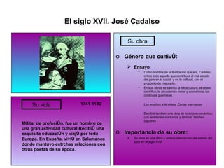 El siglo XVII. José Cadalso 1741-1182 Militar de profesión, fue un hombre de una gran actividad cultural Recibió una exquisita educación y viajó por toda Europa. En España, vivió en Salamanca donde mantuvo estrchas relaciones con otros poetas de su época. Género que cultivó: Ensayo Como hombre de la Ilustración que era, Cadalso critico todo aquello que contribuía al mal estado del país en lo social  y en lo cultural, con el propósito de mejorarlo. En sus obras se satiriza la falsa cultura, el atraso científico, la decadencia moral y económica, las continuas guerras et.  Los eruditos a la videta, Cartas marruecas Escribió también una obra de tonto prerromántico, con ambientes nocturnos y tétricos:  Noches lúgubres Importancia de su obra: Su obra es una clara y amena descripción del estado del país en el siglo XVIII. Su vida Su obra 
