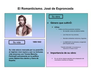 El Romanticismo. José de Espronceda 1808-1842 Su vida estuvo marcada por su posición al régimen monárquico y por su tortuosa vida amorosa con Teresa Mancha. Participó activamente en la política como diplomático dentro y fuera de España. Género que cultivó: Lírica Cultivó una lírica puramente romántica: Se mezclan versos de distinta medida. Las rimas son muy sonoras. Abundan ambientes nocturnos y lúgubres. La adjetivación es pomposa y exagerada para el gusto actual. “ Canción del pirata”,  El estudiante de Salamanca, El diablo mundo Importancia de su obra: Es uno de los mejores ejemplos de la adaptación del movimiento romántico en España. Su vida Su obra Su vida Su obra 