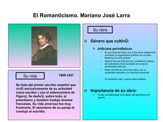 El Romanticismo. Mariano José Larra 1809-1837 Se trata del primer escritor español que vivió exclusivamente de su actividad como escritor ( con el sobrenombre de  Figaro ). Se dedicó, sobre todo, al preiodismo y también tradujo dramas franceses. Su vida amorosa fue muy frustrante. El abandono de su pareja le condujo al suicidio. Género que cultivó: Artículos periodísticos En sus artículos hace una crítica de la realidad del momento: la organización política, los círculos literarios y la vida cultural. Algunos de sus artículos son verdaderos cuadros de costumbres de la sociedad de su época, fuertemente satíricos. Están escritos en una prosa clara, con un vocabulario sencillo y sin adornos excesivos. El castellano viejo, Vuelva usted mañana Importancia de su obra: Puede considerársele el fundador del periodismo de opinión. Su vida Su obra 
