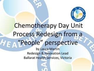 Chemotherapy Day Unit
Process Redesign from a
“People” perspective
by Laura Martin
Redesign & Innovation Lead
Ballarat Health Services, Victoria

 