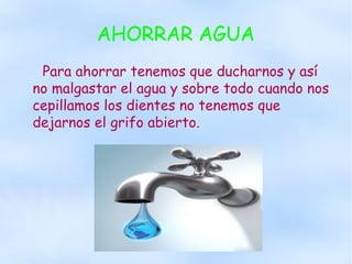 AHORRAR AGUA
Para ahorrar tenemos que ducharnos y así
no malgastar el agua y sobre todo cuando nos
cepillamos los dientes no tenemos que
dejarnos el grifo abierto.