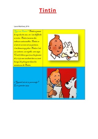 Tintin

Laura Martínez, 6º A

Qui est Tintin? Tintin a passé
le cap des 80 ans, et c’est difficile
a croire. Tintin incarne des
valeurs universelles. Tintin ce
n'est ni un nom ni un prénom,
c'est beaucoup plus; Tintin c'est
un univers, un mythe, une saga.
C'est le héros que tous les jeunes
de 7 à 77 ans veulent être ou sont
lorsqu'ils plongent dans les
aventures de Tintin.




2 Quand est né ce personaje?
Le 10 janvier 1929.
 