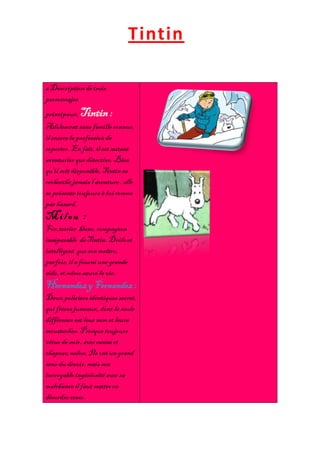 Tintin

6 Description de trois
personnajes
principaux. Tintin :
Adolescent sans famille connue,
il exerce la profession de
reporter. En fait, il est autant
aventurier que détective. Bien
qu'il soit disponible, Tintin ne
recherche jamais l'aventure : elle
se présente toujours à lui comme
par hasard.
Milou :
Fox terrier blanc, compagnon
inséparable de Tintin. Drôle et
intelligent que son maître,
parfois, il a fourni une grande
aide, et même sauvé la vie.
Hernandez y Fernandez :
Deux policiers identiques secret,
qui frères jumeaux, dont la seule
différence est leur nom et leurs
moustaches. Presque toujours
vêtue de noir, avec canne et
chapeau melon. Ils ont un grand
sens du devoir, mais son
incroyable ingéniosité avec sa
malchance il faut mettre en
désordre cesse.
 