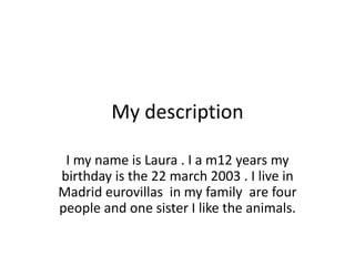 My description
I my name is Laura . I a m12 years my
birthday is the 22 march 2003 . I live in
Madrid eurovillas in my family are four
people and one sister I like the animals.
 
