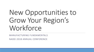 New Opportunities to
Grow Your Region’s
Workforce
MANUFACTURING FUNDAMENTALS
NADO 2018 ANNUAL CONFERENCE
 