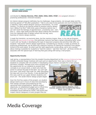 2009/09: Let's Get Real
    ShareThis




 contributed by Denise Homme, PhD, ASID, IIDA, IDEC, FCSD [DISD program director /
 practicing professional / itinerant traveler]

 An interior design program definitely has its challenges. Huge projects, not enough sleep and the
 looming specter of “life after graduation.” Talk to any soon-to-be graduate and you’ll probably find
 a talented, highly skilled designer saying to themselves, “In a few
 months, I’m going to be leaving school to practice interior design.
 Can I REALLY do this?” With forty years of practice behind me, I
 can still recall the feelings of apprehension, uncertainty and – let’s
 face it – down right white knuckle fear about making the transition
 from the hallowed halls of design school into the big, scary
 business of interior design practice.

 I made the transition, as everyone does, but the memory lingers. Now, in my role as Program
 Director at Design Institute of San Diego, this particular memory has been a great motivating factor when
 I work with our faculty in developing the type of classroom projects and activities that offer our
 students “real world” interior design experiences. Considering our faculty is made up entirely of
 practicing professionals, we all share the collective memory of making the transition from design
 school to the work place. So when just the right opportunity comes along, we’re very excited
 about making it possible for students to “test the waters”, “get their feet wet”…all those clichés we
 associate with the special type of learning that goes along with doing a real project.


 Opportunity Knocks

 Last spring, a representative from the student housing department at the University of California San Diego
 (UCSD) contacted Design Institute with just such an opportunity! Here was a chance for our
 students to compete with one another in developing unique interior concepts for a new campus
 dormitory complex. Perhaps even more exciting was
 the opportunity for our students to present their
 concepts to an actual client; a client who held the
 power to choose the best of the best. You can’t get
 any more “real world” than that! So, after discussing
 the idea with one of our faculty, it was decided that
 this was a job for our upper division students and –
 drum roll – the UCSD interior design project began.

 Over the first few weeks of the project, six student
 design teams put in hours of class time developing
 their design concepts and preparing for the
 upcoming client presentations. Specific project
 objectives, an established budget and a critical time
 line were, as they are in all design jobs, deeply
 embedded issues defined by UCSD; real issues that
 impact interior designers in every project they do.

 The UCSD challenge asked the student teams to develop unique interior design concepts at PlinthandChintz.com
                                                                                    Full article for
 dormitory units that would a.) be attractive to university transfer students, b.) be realized for a




Media Coverage
 http://www.plinthandchintz.com/mambo/index2.php?option=com_content&task=view&i... 10/15/2009
 