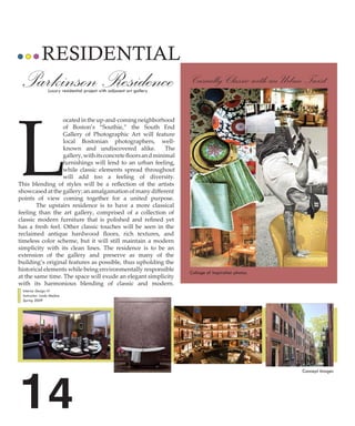 RESIDENTIAL
 Parkinson Residence
                 Luxury residential project with adjacent art gallery
                                                                        Casually Classic with an Urban Twist




L
                  ocated in the up-and-coming neighborhood
                  of Boston’s “Southie,” the South End
                  Gallery of Photographic Art will feature
                  local Bostonian photographers, well-
                  known and undiscovered alike.              The
                  gallery, with its concrete floors an d minimal
                  furnishings will lend to an urban feeling,
                  while classic elements spread throughout
                  will add too a feeling of diversity.
This blending of styles will be a reflection of the artists
showcased at the gallery; an amalgamation of many different
points of view coming together for a united purpose.
        The upstairs residence is to have a more classical
feeling than the art gallery, comprised of a collection of
classic modern furniture that is polished and refined yet
has a fresh feel. Other classic touches will be seen in the
reclaimed antique hardwood floors, rich textures, and
timeless color scheme, but it will still maintain a modern
simplicity with its clean lines. The residence is to be an
extension of the gallery and preserve as many of the
building’s original features as possible, thus upholding the
historical elements while being environmentally responsible
                                                                        Collage of inspiration photos.
at the same time. The space will exude an elegant simplicity
with its harmonious blending of classic and modern.
 Interior Design IV
 Instructor: Linda Medina
 Spring 2009




14
                                                                                                         Concept Images
 