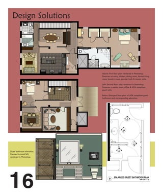 Design Solutions




                            Above: First floor plan rendered in Photoshop.
                            Features an entry, kitchen, dining room, formal living
                            room, laundry room, powder bath & master suite.

                            Left: Second floor plan rendered in Photoshop.
                            Features a media room, office & ADA compliant
                            guest suite.

                            Below: Enlarged floor plan of ADA compliant guest
                            bathroom and corresponding elevation.




Guest bathroom elevation.
Created in AutoCAD,
rendered in Photoshop.




16
 