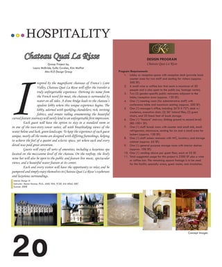 HOSPITALITY
           Chateau Quai La Risse                                                                        DESIGN PROGRAM
                                Group Project by,                                                       Chateau Quai La Risse




I
                     Laura McBride, Syllis Cawker, Kim Moffat
                             Aka KLS Design Group                                Program Requirements
                                                                                     1. Lobby or reception space with reception desk (provide back
                                                                                         counter area for two staff and seating for visitors (approx.
                    nspired by the magnificent chateaus of France’s Loire                500 SF).
                    Valley, Chateau Quai La Risse will offer the traveler a          2. A small wine or coffee bar that seats a maximum of 50
                                                                                         people and is also open to the public (sq. footage varies).
                    truly unforgettable experience. Deriving its name from           3. Two (2) gender-specific public restrooms adjacent to the
                    the French word for moat, the chateau is surrounded by               lobby/reception area (approx. 130 SF).
                    water on all sides. A draw bridge leads to the chateau’s         4. One (1) meeting room (for administrative staff) with
                    opulent lobby where this unique experience begins. The               conference table and maximum seating (approx. 200 SF).
                    lobby, adorned with sparkling chandeliers, rich, inviting        5. One (1) manager’s office, including 36”D X 72”L desk w/
                                                                                         credenza, executive chair, (2) 36” lateral files, (2) guest
                    fabrics, and ornate railing ornamenting the beautiful                chairs, and 20 lineal feet of book storage.
curved feature stairway will surely lend to an unforgettable first impression.       6. One (1) “feature” stairway (linking ground to second level)
         Each guest will have the option to stay in a standard room or                   (80-100+ SF).
in one of the two-story tower suites, all with breathtaking views of the             7. One (1) staff break room with counter and small sink, small
water below and lush, green landscape. To keep the experience of each guest              refrigerator, microwave, seating for six and a small area for
                                                                                         lockers (approx. 120 SF).
unique, nearly all the rooms are designed with differing furnishings, helping
                                                                                     8. One (1) staff unisex restroom with WC, lavatory, and storage
to achieve the feel of a quaint and eclectic space, yet where each and every             cabinet (approx. 65 SF).
detail was paid great attention.                                                     9. One (1) general purpose storage room with interior shelves
         Guests will enjoy all sorts of amenities, including a luxurious spa             (approx. 100 SF).
located on the mezzanine level of the chateau. On the rooftop, the lively            10. One (1) vending alcove per guest floor, each at 25 SF.
                                                                                     11. Total suggested usage for this project is 2300 SF plus a wine
wine bar will also be open to the public and feature live music, spectacular
                                                                                         or coffee bar. The remaining square footage is to be used
views, and a beautiful water feature at its center.                                      for the facility specialty areas, guest rooms, and circulation.
         Each and every visitor will have the opportunity to relax and be
pampered and simply enjoy themselves in Chateau Quai La Risse’s exuberant
and luxurious surroundings.
 Interior Design III
 Instructor: Denise Homme, Ph.D., ASID, IIDA, FCSD, AIA Allied, IDEC                                                            JardinText06_08:JardinText06_08   7/1/08   4:22 PM   Page 3



 Summer 2008
                                                                                                                                                                                              J A R D I N




2o
                                                                                                                                                                            Concept Images                  C L A S S I C
 