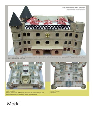 Scale model comprised of four independent
                                                                                                              levels stacked on top of each other.




   Model made of balsa wood, windows and doors cut with a jigsaw. Texture achieved using a faux stone spray paint. 1/4” scale hand-rendered floor
   plan is integrated into each level.




Interior of model:                                                               Interior of model:
First and second levels of the model showcasing the feature stairway and         Third floor.
relationship between the lobby and second floor mezzanine.




  Model
 