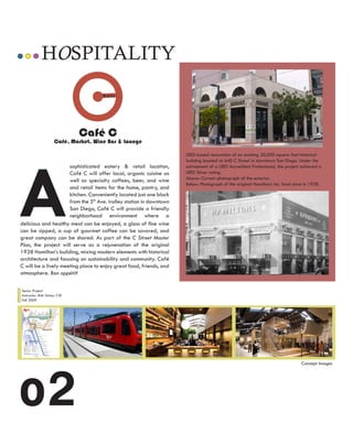 HOSPITALITY


                              Café C
                     Café, Market, Wine Bar & Lounge




A
                                                                      LEED-based renovation of an existing 20,000 square foot historical
                                                                      building located at 640 C Street in downtown San Diego. Under the
                      sophisticated eatery & retail location,         advisement of a LEED Accredited Professional, the project achieved a
                      Café C will offer local, organic cuisine as     LEED Silver rating.
                                                                      Above: Current photograph of the exterior.
                      well as specialty coffees, beer, and wine
                                                                      Below: Photograph of the original Hamilton’s Inc. food store in 1928.
                      and retail items for the home, pantry, and
                      kitchen. Conveniently located just one block
                      from the 5th Ave. trolley station in downtown
                      San Diego, Café C will provide a friendly
                      neighborhood environment where a
delicious and healthy meal can be enjoyed, a glass of fine wine
can be sipped, a cup of gourmet coffee can be savored, and
great company can be shared. As part of the C Street Master
Plan, the project will serve as a rejuvenation of the original
1928 Hamilton’s building, mixing modern elements with historical
architecture and focusing on sustainability and community. Café
C will be a lively meeting place to enjoy great food, friends, and
atmosphere. Bon appétit!

Senior Project
Instructor: Rob Volzer, CID
Fall 2009




o2
                                                                                                                                Concept Images
 
