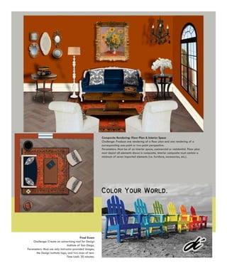 Composite Rendering: Floor Plan & Interior Space
                                                          Challenge: Produce one rendering of a floor plan and one rendering of a
                                                          corresponding one-point or two-point perspective.
                                                          Parameters: Must be of an interior space, commercial or residential. Floor plan
                                                          must depict all elements shown in composite. Interior composite must contain a
                                                          minimum of seven imported elements (i.e. furniture, accessories, etc.).




                                            Final Exam
    Challenge: Create an advertising tool for Design
                                Institute of San Diego.
Parameters: Must use only instructor-provided images,
      the Design Institute logo, and two sizes of text.
                                Time Limit: 30 minutes.
 