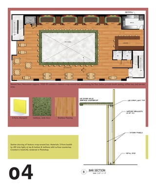 Second floor/Mezzanine (approx. 3900 SF) contains a feature wrap-around bar overlooking the floor below, private booth seating, coffee bar, and service
area.




 3-Form, Marigold         IceStone, Jade Snow          Bamboo Flooring




Section drawing of feature wrap-around bar. Materials: 3-Form backlit
by LED strip lights at top & bottom & IceStone solid surface countertop.
Created in AutoCAD, rendered in Photoshop.




o4
 