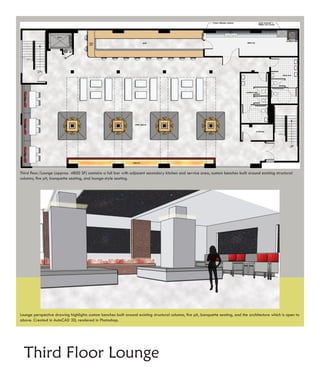 Third floor/Lounge (approx. 4800 SF) contains a full bar with adjacent secondary kitchen and service area, custom benches built around existing structural
columns, fire pit, banquette seating, and lounge-style seating.




Lounge perspective drawing highlights custom benches built around existing structural columns, fire pit, banquette seating, and the architecture which is open to
above. Created in AutoCAD 3D, rendered in Photoshop.




  Third Floor Lounge
 