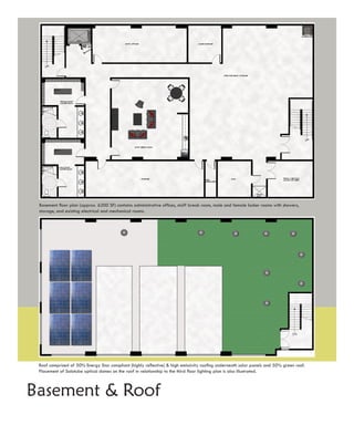 Basement floor plan (approx. 6200 SF) contains administrative offices, staff break room, male and female locker rooms with showers,
 storage, and existing electrical and mechanical rooms.




 Roof comprised of 50% Energy Star compliant (highly reflective) & high emissivity roofing underneath solar panels and 50% green roof.
 Placement of Solatube optical domes on the roof in relationship to the third floor lighting plan is also illustrated.



Basement & Roof
 