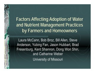 Factors Affecting Adoption of Water
and Nutrient Management Practices
by Farmers and Homeowners
Laura McCann, Bob Broz, Bill Allen, Steve
Anderson, Yubing Fan, Jason Hubbart, Brad
Fresenburg, Kent Shannon, Dong Won Shin,
and Catharine Weber
University of Missouri
 