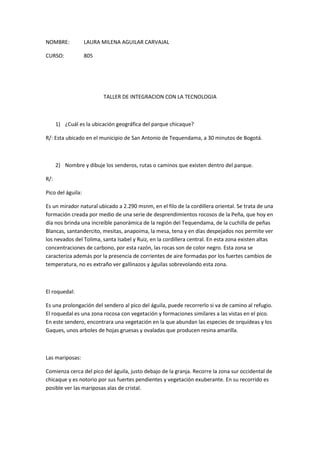 NOMBRE:LAURA MILENA AGUILAR CARVAJAL<br />CURSO: 805<br />TALLER DE INTEGRACION CON LA TECNOLOGIA<br />¿Cuál es la ubicación geográfica del parque chicaque?<br />R/: Esta ubicado en el municipio de San Antonio de Tequendama, a 30 minutos de Bogotá.<br />Nombre y dibuje los senderos, rutas o caminos que existen dentro del parque.<br />R/: <br />Pico del águila:<br />Es un mirador natural ubicado a 2.290 msnm, en el filo de la cordillera oriental. Se trata de una formación creada por medio de una serie de desprendimientos rocosos de la Peña, que hoy en día nos brinda una increíble panorámica de la región del Tequendama, de la cuchilla de peñas Blancas, santandercito, mesitas, anapoima, la mesa, tena y en días despejados nos permite ver los nevados del Tolima, santa Isabel y Ruiz, en la cordillera central. En esta zona existen altas concentraciones de carbono, por esta razón, las rocas son de color negro. Esta zona se caracteriza además por la presencia de corrientes de aire formadas por los fuertes cambios de temperatura, no es extraño ver gallinazos y águilas sobrevolando esta zona. <br />El roquedal:<br />Es una prolongación del sendero al pico del águila, puede recorrerlo si va de camino al refugio. El roquedal es una zona rocosa con vegetación y formaciones similares a las vistas en el pico. En este sendero, encontrara una vegetación en la que abundan las especies de orquídeas y los Gaques, unos arboles de hojas gruesas y ovaladas que producen resina amarilla.<br />Las mariposas: <br />Comienza cerca del pico del águila, justo debajo de la granja. Recorre la zona sur occidental de chicaque y es notorio por sus fuertes pendientes y vegetación exuberante. En su recorrido es posible ver las mariposas alas de cristal.<br />Bosque de robles:<br />Este es quizás uno de los últimos bosques de robles cercanos a Bogotá. Es una población de robles de la especie Quercus Humboldtii- Colombia es el único país de sur América donde existe este árbol. La fortaleza de la madera del roble lo convierte en un árbol muy apetecido que fue utilizado en la construcción de vías férreas. Hoy en día es una especie en vía de extinción. Estos arboles pueden vivir hasta 300 años y pueden llegar a medir hasta 30 metros de altura. Sus bellotas son el alimento para las ardillas y al caer, sus hojas forman un manto dorado que impide el crecimiento de arboles de otras especies.<br />Cascada: <br />Al realizar el recorrido que lleva a la cascada, tendrá la oportunidad de cruzar por la quebrada chicaque y luego por la quebrada Vélez. También tendrá la oportunidad de recorrer cuencas por las que hace cientos, quizás miles de años corrieron enormes caudales de agua. Hoy en día solo queda su huella. Al caminar por este sendero es importante darnos cuenta como nuestras aguas son cada día más escasas, y esto se hace evidente al llegar a la cascada, una caída de aproximadamente 70 metros de altura, cuyo caudal se encuentra muy reducido, debido a una inmensa población de eucaliptos que habita en el parte alta de la montaña, fuera de los predios del parque. Las paredes de piedra de la cascada tienen una alta concentración de hierro, la cual les da un color rojizo, que contrasta con los intensos verdes de los musgos.<br />Sendero colonial:<br />Antes de la colonización era un sendero precolombino usado por indígenas, Muiscas y Panches para enlazar la sabana de Bogotá (la tierra de la minga) con el valle del magdalena. Luego los colonizadores ibéricos ensancharon el sendero para permitir el paso de caballos y mulas. Construido enteramente en escalones de piedra, pulidos por el paso de docenas de generaciones a lo largo de cientos de años: el sendero colonial conserva un aire centenario y ya hace parte del bosque de niebla. Caminar por el es regresar a un pasado lejano y tranquilo.<br />Este sendero esta fragmentado en dos partes y comunica la parte alta de chicaque con la baja, empieza cerca de la entrada del parque donde finalizan los escalones del mirador principal y termina cerca de la quebrada la Playa a tan solo 500 metros del refugio.<br />Cuales  fueron los puntos mas característicos del recorrido?<br />R/: La cascada, El pico del Águila y el Bosque de robles.<br />TALLER DE CIENCIAS SOCIALES<br />http://www.slideshare.net/laliz_/trabajo-salida-chicaque-laura-aguilar<br />TALLER DE BIOLOGIA<br />¿Que caracteriza a un bosque de niebla, a nivel de flora, fauna y altitud?<br />R/: Bosque de la parte alta de nuestras montañas, formado por árboles relativamente bajos y con hojas usualmente pequeñas, y con el sotobosque muy denso, a veces impenetrable. Las ramas y troncos suelen estar cubiertos por una gran cantidad de plantas epífitas, como musgos, bromeliáceas y orquídeas.El bosque andino crece en la franja de clima frío de Colombia y sus temperaturas pueden bajar mucho en la noche. Algunos bosques andinos crecen en zonas montañosas donde casi todo el tiempo se encuentran nubes: estos bosques son muy húmedos y se los conoce como bosques de niebla andinos. Otros bosques andinos pueden crecer en zonas secas, donde van siendo reemplazados por matorrales semiáridos.Las plantas y animales del bosque andino presentan un alto grado de endemismo, con muchas especies restringidas a áreas relativamente pequeñas. La diversidad global de los bosques andinos de Colombia es muy alta.<br />Nombre mínimo 10 especies que se pueden encontrar en el parque chicaque<br />R/: oso de anteojos, venados, gatos de monte, armadillos de nueve bandas, comadrejas, zarigüeyas,  micos nocturnos, osos perezosos de dos dedos, ardillas, conejos, iguanas, serpientes. Etc.<br />¿Que significa que una especie sea endémica?  ¿existe una en el parque?  Nómbrela de ser así.<br />R/: especies endémicas:<br />Casi cualquier lugar de la Tierra está habitado por alguna forma de vida, sin embargo, existen algunas regiones donde se concentra gran parte de la flora y la fauna del mundo.     Ecuador es un país en el que habita un número de especies vegetales mayor que el que se encuentra en toda Europa. Costa Rica cuya superficie no es mayor de 2 000 km2 puede tener más especies que la región de América del Norte que tiene alrededor de 20 millones de km2.     Muchas de esas áreas densamente pobladas por organismos, poseen una gran cantidad de especies que sólo crecen ahí, es decir, especies ENDÉMICAS que no se encuentran en otro lugar del mundo.     La mitad de las aves de Papúa, Nueva Guinea, la mitad de los mamíferos que habitan Filipinas y más o menos un 80% de las plantas que habitan en Madagascar, son endémicas.     Los bosques tropicales húmedos contienen la mayor diversidad biológica. Algunos investigadores estiman que 10 km2pueden llegar a albergar más de 1500 especies de fanerógamas, 750 especies de árboles, 400 especies de aves, 150 de mariposas, 100 de reptiles y 60 de anfibios, sin contar a los insectos y muchos otros invertebrados.     Los arrecifes coralinos pueden cobijar más de 5000 especies diferentes de animales.     Si bien actualmente hay más hombres vivos que los que han muerto a lo largo de toda la historia de la humanidad, también se puede decir que el número de especies extintas es mucho mayor que el número de especies existentes hoy día.     Muchas de las especies han desaparecido por fenómenos drásticos como la caída de un aerolito, un gran terremoto o el cambio drástico de la temperatura. Muchas otras sucumben por la mano del hombre. El impacto de su desarrollo sobre las demás especies es abrumador.     Muchas de las especies que desaparecen son endémicas ya que eliminadas del único lugar donde se encuentran, desaparecen completamente. Es más factible que desaparezcan las especies endémicas ya que los cambios que las afecten pueden ser regionales, que las otras especies, ya que tienen la posibilidad de sobrevivir en otros lugares, lejos de donde ocurre la transformación.     México alberga gran cantidad de especies endémicas. Considerado entre los países con mayor biodiversidad, es explicable que posea gran cantidad de especies endémicas. Por ello, la responsabilidad sobre esas especies debe ser mayor. Una vez que desaparezcan aquí, no se encontrarán en otro lado.<br />  <br />