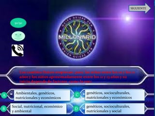 Los cambios físicos empiezan para las niñas entre los 10 y los 11
años y los niños aproximadamente entre los 11 y 13 años y su
inicio depende de factores como lo son:
genéticos, socioculturales,
nutricionales y económicos
Ambientales, genéticos,
nutricionales y económicos
Social, nutricional, económico
y ambiental
genéticos, socioculturales,
nutricionales y social
50/50
A
D
C
B
 
