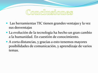  Las herramientas TIC tienen grandes ventajas y la vez sus desventajas 
La evolución de la tecnología ha hecho un gran cambio a la humanidad. En cuestión de conocimiento. 
A corta distancias, y gracias a esto tenemos mayores posibilidades de comunicación, y aprendizaje de varios temas. 
