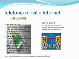 Telefonía móvil e Internet 
CELULARES 
Es una rede de comunicación que es usada diariamente que con el pasar del tiempo ha venido evolucionando 
Ventajas: Fácil acceso, versatilidad, comunicación en cualquier lugar, múltiples aplicaciones. 
Desventajas: Mal manejo del mismo , aislamiento social, desconexión de la realidad. 
http://formared.blogspot.com/2011/05/ventajas-y-desventajas-del-uso-del.html 
INTERNET 
•Es un conjunto de redes Descentralizadas, a nivel mundial Que permite el uso mundial  