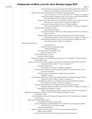 Antepasados de María Laura de Jesús Montoya Upegui BPS
13 Ene 2013                                                                                                                   Página 5

                                                   Juana Josefa Ruiz de la Cámara Carvajal (n.20 Jul 1608-,partida;f.16 Ene 1684/1685-)
                                                         Mencia de Carvajal Martínez (n.1593-S,,Colombia) ** Impreso en la página 4 **
                                 Manuela de Toro Zapata Guerra Peláez (n.1612-Medellin,Antioquia,Colombia)
                                                         Guerra Pe (n.Apróx 1570-,,;m.Ant 1601;f.Abr 1633-) ** Impreso en la página 4 **
                                                   Lorenzo Guerra Peláez Hernández (n.4 Oct 1610-,,Colom;m.8 Mar 1665/1666;f.1676-)
                                                         Maria Hernández de la Vera ** Impreso en la página 4 **
                                             Nicolás Guerra Peláez y Ruiz de la Cámara (n.1645-,Colom;m.12 Ago 1662;f.27 Nov 1671-)
                                                         Diego Ruiz de la Camara (m.1607) ** Impreso en la página 4 **
                                                   Ana Ruiz de la Camara Carvajal (n.2 Abr 1617-Santafe de Bogota)
                                                         Mencia de Carvajal Martínez (n.1593-S,,Colombia) ** Impreso en la página 4 **
                                       Ana Guerra Peláez y Benítez Colmenero
                                                         Pedro Gutierrez Colmenero
                                                   Mateo Benitez Colmenero Villacreces (n.1608-,,,España;m.1640;f.19 Ene 1680/1681-)
                                                         Mencia Villacreces
                                             Gertrudis Benítez Tabares (n.1642-SdA,A,Colombia;f.24 Dic 1714-VdA,A,Colombia)
                                                         M De Tabares Rodriguez (n.1580-,,;m.1610;f.1672-) ** Impreso en la página 3 **
                                                   Catalina Tabares de Morga (n.16 Dic 1619-SdA,Antioquia,Colombia;f.Jun 1684-)
                                                         Juana De Morga Ortiz ** Impreso en la página 3 **
                  Domingo Arango Echeverri
                                                         Cristóbal Echeverri
                                                   Martín de Echeverri y Marcotegui Clerigo
                                                         Catalina de Marcotegui
                                             Domingo de Echeverri Celandala y Goroa
                                                   María de Celandaia y Goroa
                                       Juan de Adalpe Echeverri y Rovere
                                             Mariana de Rovere y Salinas
                                 Pedro Echeverri Eguía y Viasi Alférez Real de Rionegro (m.19 Nov 1659;f.Oct 1719-R,A,Colombia)
                                       Catalina Egüia y Viasi
                           Jerónimo Echeverri Ruiz de la Parra Capitán (n.1660-Ana,M,A,Colombia;m.19 Abr 1697;f.29 Oct 1697-)
                                                   Juan Ruiz de la Parra Capitán ** Impreso en la página 4 **
                                             Jerónimo Ruiz de la Parra
                                                   Elvira Martinez de Cardenas ** Impreso en la página 4 **
                                       Cristobal Ruiz de la Parra (n.1601-SdA,Antioquia,Colombia;m.15 Ago 1646;f.Apróx 1670-)
                                                   Juan Alvarez de Rodiles
                                             Maria de Vargas (f.1661-Santafe de Antioquia,Antioquia,Colombia)
                                                   Magdalena de Vargas
                                 Juana Isabel Ruiz de la Parra y Vera (n.5 Ene 1645/1646-Santafe de Antioquia,Antioquia,Colombia)
                                                   Juan Ruiz de la Parra Capitán ** Impreso en la página 4 **
                                             Cristobal Ruiz de Aldana (n.1577-NS,B,Venezuela;m.1602;f.1644-SdA,A,Colombia)
                                                   Elvira Martinez de Cardenas ** Impreso en la página 4 **
                                       Juana Maria Ruiz de la Parra (n.1617-Santafe de Antioquia,Antioquia,Colombia)
                                                   B Sánchez Torreblanca Guillen (n.1517-,,;m.1567;f.1597-) ** Impreso en la página 3 **
                                             Isabel Sánchez de Torreblanca y Carvajal
                                                   Mencia Carvajal Vásquez (n.1552-V,E,España;f.1620-) ** Impreso en la página 4 **
                      María del Carmen Echeverri Echagüe (n.17 Feb 1701/1702-Rionegro,Antioquia,Colombia)
                                       Juan Echagüe y Andía
                                 José Jesús Echagüe y Andia (n.1655-Ugarte,G,V,España;f.Mar 1722/1723-San Jeronimo,A,Colombia)
                                       Catalina Lasterra
                           María Juana Gregoria Echagüe Angulo
                                             Juan Rodriguez de Angulo (m.Apróx 1595)
                                       Francisco Rodríguez de Angulo Barbarán (f.26 Nov 1669-Santafe de Antioquia,A,Colombia)
                                                   Pedro Barbarán (n.1538-Valencia. España)
                                             Isabel de Santiago Barbaran
                                 Gregoria de Angulo Latorre Sotomayor (f.1777-San Jeronimo,Antioquia,Colombia)
                                             Melchor Lopez de Nuñez
                                       Andrea Nuñez de Sotomayor (f.1696-Sn Antonio de los Cedros,Sn Jeronimo)
 