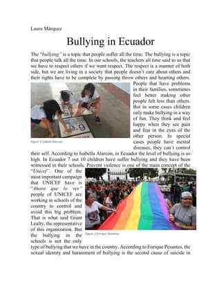 Laura Márquez
Bullying in Ecuador
The “bullying” is a topic that people suffer all the time. The bullying is a topic
that people talk all the time. In our schools, the teachers all time said to us that
we have to respect others if we want respect. The respect is a manner of both
side, but we are living in a society that people doesn’t care about others and
their rights have to be complete by passing throw others and hearting others.
People that have problems
in their families, sometimes
feel better making other
people felt less than others.
But in some cases children
only make bullying in a way
of fun. They think and feel
happy when they see pain
and fear in the eyes of the
other person. In special
cases people have mental
diseases, they can´t control
their self. According to Isabella Alarcon, in Ecuador the level of bullying is so
high. In Ecuador 7 out 10 children have suffer bullying and they have been
witnessed in their schools. Prevent violence is one of the main concept of the
“Unicef”. One of the
most important campaign
that UNICEF have is
“Ahora que lo ves”
people of UNICEF are
working in schools of the
country to control and
avoid this big problem.
That is what said Grant
Lealty, the representative
of this organization. But
the bullying in the
schools is not the only
type of bullying that we have in the country. According to Enrique Pesantes, the
sexual identity and harassment of bullying is the second cause of suicide in
Figure 1 Isabela Alarcon
Figure 2 Enrique Pesantes
 
