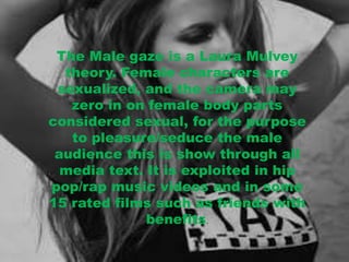 The Male gaze is a Laura Mulvey 
theory. Female characters are 
sexualized, and the camera may 
zero in on female body parts 
considered sexual, for the purpose 
to pleasure/seduce the male 
audience this is show through all 
media text. It is exploited in hip 
pop/rap music videos and in some 
15 rated films such as friends with 
benefits. 
 