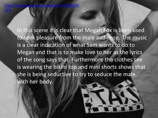 http://www.youtube.com/watch?v=y0V8hDBE 
VPU 
In this scene it is clear that Megan Fox is been used 
to seek pleasure from the male audience. The music 
is a clear indication of what Sam wants to do to 
Megan and that is to make love to her as the lyrics 
of the song says that. Furthermore the clothes see 
is wearing the bikini top and mini shorts shows that 
she is being seductive to try to seduce the male 
with her body. 
 